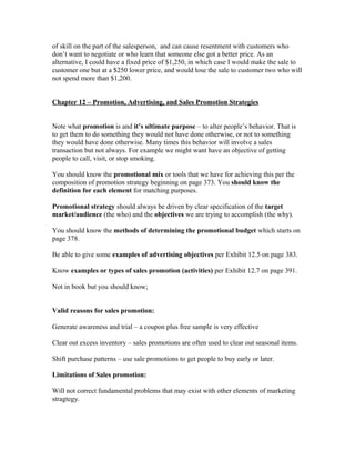 of skill on the part of the salesperson, and can cause resentment with customers who
don’t want to negotiate or who learn that someone else got a better price. As an
alternative, I could have a fixed price of $1,250, in which case I would make the sale to
customer one but at a $250 lower price, and would lose the sale to customer two who will
not spend more than $1,200.
Chapter 12 – Promotion, Advertising, and Sales Promotion Strategies
Note what promotion is and it’s ultimate purpose – to alter people’s behavior. That is
to get them to do something they would not have done otherwise, or not to something
they would have done otherwise. Many times this behavior will involve a sales
transaction but not always. For example we might want have an objective of getting
people to call, visit, or stop smoking.
You should know the promotional mix or tools that we have for achieving this per the
composition of promotion strategy beginning on page 373. You should know the
definition for each element for matching purposes.
Promotional strategy should always be driven by clear specification of the target
market/audience (the who) and the objectives we are trying to accomplish (the why).
You should know the methods of determining the promotional budget which starts on
page 378.
Be able to give some examples of advertising objectives per Exhibit 12.5 on page 383.
Know examples or types of sales promotion (activities) per Exhibit 12.7 on page 391.
Not in book but you should know;
Valid reasons for sales promotion:
Generate awareness and trial – a coupon plus free sample is very effective
Clear out excess inventory – sales promotions are often used to clear out seasonal items.
Shift purchase patterns – use sale promotions to get people to buy early or later.
Limitations of Sales promotion:
Will not correct fundamental problems that may exist with other elements of marketing
stragtegy.
 