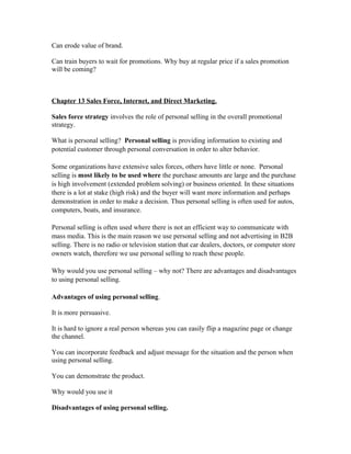 Can erode value of brand.
Can train buyers to wait for promotions. Why buy at regular price if a sales promotion
will be coming?
Chapter 13 Sales Force, Internet, and Direct Marketing.
Sales force strategy involves the role of personal selling in the overall promotional
strategy.
What is personal selling? Personal selling is providing information to existing and
potential customer through personal conversation in order to alter behavior.
Some organizations have extensive sales forces, others have little or none. Personal
selling is most likely to be used where the purchase amounts are large and the purchase
is high involvement (extended problem solving) or business oriented. In these situations
there is a lot at stake (high risk) and the buyer will want more information and perhaps
demonstration in order to make a decision. Thus personal selling is often used for autos,
computers, boats, and insurance.
Personal selling is often used where there is not an efficient way to communicate with
mass media. This is the main reason we use personal selling and not advertising in B2B
selling. There is no radio or television station that car dealers, doctors, or computer store
owners watch, therefore we use personal selling to reach these people.
Why would you use personal selling – why not? There are advantages and disadvantages
to using personal selling.
Advantages of using personal selling.
It is more persuasive.
It is hard to ignore a real person whereas you can easily flip a magazine page or change
the channel.
You can incorporate feedback and adjust message for the situation and the person when
using personal selling.
You can demonstrate the product.
Why would you use it
Disadvantages of using personal selling.
 