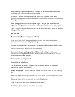 Time inefficient – it would take forever to contact 50,000 people using sales people,
would take only a few seconds using mass media.
Expensive – average outside sales call cost about 300$ when you figure salary,
trasportation, lodging, and benefits. Inside sales cost be a few dollars to several hundred
dollars per transaction .
Most Transactions do not involve personal selling – it is too time consuming and
expensive. What percent of the items that you have purchase involved a sales person?
From a marketing strategy perspective how do we decide whether or not to use personal
selling and if so how?
See page 398
Types of sales jobs (not exactly same as book):
Order taking (fast food), sales assisting (shoe store or high end restaurant), and
persuasive (insurance, cars, college recruiting).
Cold call (no prior contact) vs. Responsive (have requested information of sales visit0
Inside (don’t travel) vs. Outside (go visit customers)
Consumer (selling to regular people) vs. B2B per trade (selling to retailers and
wholesalers), industry (manufacturers), organization/institutions (churches, schools),
government (state, local, federal).
New account vs. existing account
Organizing the sales force:
Can be organized by product, category, type of customer, market, or geographic,
application, or some combinatiion.
Hiring Salespeople – made or born, can you tell in advance? Some say yes, some say
no.
What type of person would you want to hire – what makes for a successful sales person
Characteristics relating to success in personal selling include:
Good social skills – able to get along with others, likable
Competitive drive – wants or even driven to succeed
 