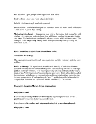Self motivated – gets going without supervision from others
Hard working – does what ever it takes to do the job
Reliable – follows through on what is promised.
Ethical/honest – tells the truth and puts the customers needs and wants above his/her own
– often called “Golden Rule Selling.”
Motivating Sales People – Sales people must believe that putting forth extra effort will
produce extra sales and profits and that these will in turn translate into a reward that they
care about. Motivation leads to effort which leads to results which leads to reward. This
linkage is called Expectancy Theory and is widely used to explain why or why not
motivation exists.
Direct marketing as opposed to traditional marketing.
Traditional Marketing:
The organization advertises through mass media now and later customers go to the store
and buy.
Direct Marketing: The organization promotes with a variety of tools directly to the
customer now and asks the customer to buy now. This is actually not new, as years ago
peddlers were very common. They would go directly to houses and sell out of a wagon,
truck, or car. With the growth of mass media and retail stores direct selling declined, but
in recent years with changes in communication and transportation direct marketing has
become very common. What has changed: Cable Tv and infomercials, bulk mail with
computerized databases and credit cards and UPS and Fed Ex. The Internet.
Chapter 14 Designing Market Driven Organizations
Per pages 445-449:
Know what is meant by traditional structures for organizing businesses and the
problems or weaknesses that are associated with it.
Know in general terms how and why organizational structures have changed.
Per pages 452-344
 