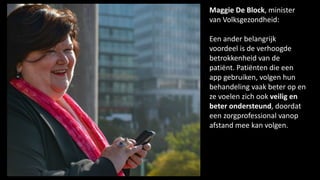 Maggie De Block, minister
van Volksgezondheid:
Een ander belangrijk
voordeel is de verhoogde
betrokkenheid van de
patiënt. Patiënten die een
app gebruiken, volgen hun
behandeling vaak beter op en
ze voelen zich ook veilig en
beter ondersteund, doordat
een zorgprofessional vanop
afstand mee kan volgen.
 