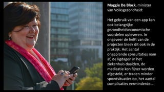Maggie De Block, minister
van Volksgezondheid:
Het gebruik van een app kan
ook belangrijke
gezondheidseconomische
voordelen opleveren. In
ongeveer de helft van de
projecten bleek dit ook in de
praktijk. Het aantal
ongeplande consultaties nam
af, de ligdagen in het
ziekenhuis daalden, de
medicatie kon fijner worden
afgesteld, er traden minder
spoedsituaties op, het aantal
complicaties verminderde…
 