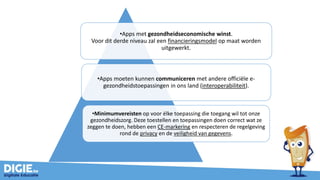 •Apps met gezondheidseconomische winst.
Voor dit derde niveau zal een financieringsmodel op maat worden
uitgewerkt.
•Apps moeten kunnen communiceren met andere officiële e-
gezondheidstoepassingen in ons land (interoperabiliteit).
•Minimumvereisten op voor élke toepassing die toegang wil tot onze
gezondheidszorg. Deze toestellen en toepassingen doen correct wat ze
zeggen te doen, hebben een CE-markering en respecteren de regelgeving
rond de privacy en de veiligheid van gegevens.
 