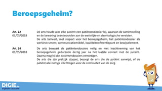 Beroepsgeheim?
Art. 22
01/05/2018
De arts houdt voor elke patiënt een patiëntendossier bij, waarvan de samenstelling
en de bewaring beantwoorden aan de wettelijke en deontologische vereisten.
De arts beheert, met respect voor het beroepsgeheim, het patiëntendossier als
werkinstrument, communicatiemiddel, kwaliteitsreferentiepunt en bewijselement.
Art. 24
01/05/2018
De arts bewaart de patiëntendossiers veilig en met inachtneming van het
beroepsgeheim gedurende dertig jaar na het laatste contact met de patiënt.
Daarna mag hij die patiëntendossiers vernietigen.
De arts die zijn praktijk stopzet, bezorgt de arts die de patiënt aanwijst, of de
patiënt alle nuttige inlichtingen voor de continuïteit van de zorg.
 