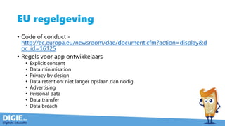 EU regelgeving
• Code of conduct -
http://ec.europa.eu/newsroom/dae/document.cfm?action=display&d
oc_id=16125
• Regels voor app ontwikkelaars
• Explicit consent
• Data minimisation
• Privacy by design
• Data retention: niet langer opslaan dan nodig
• Advertising
• Personal data
• Data transfer
• Data breach
 