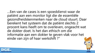…Een van de cases is een spoeddienst waar de
patiënt aan een monitor ligt die de essentiële
gezondheidskenmerken naar de cloud stuurt. Daar
berekent het systeem dat de patiënt slechts 2
procent kans heeft om te overleven, ongeacht wat
de dokter doet. Is het dan ethisch om die
informatie aan een dokter te geven vlak voor het
einde van zijn of haar werkshift ?"
 