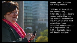 Maggie De Block, minister
van Volksgezondheid:
“Iedereen begrijpt waarom
een app een nuttig
hulpmiddel kan zijn in de zorg
voor de patiënt. Maar een
app alleen maakt het verschil
niet. Het gebruik ervan moet
passen in een brede
zorgaanpak, uitgetekend door
onze zorgverleners. Dat
hebben de pilootprojecten
ook duidelijk bevestigd.”
 