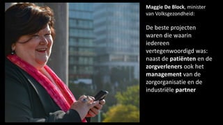 Maggie De Block, minister
van Volksgezondheid:
De beste projecten
waren die waarin
iedereen
vertegenwoordigd was:
naast de patiënten en de
zorgverleners ook het
management van de
zorgorganisatie en de
industriële partner
 