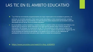 LAS TIC EN EL AMBITO EDUCATIVO
 “Las TICS han ido teniendo progresivamente una mayor repercusión en la sociedad en general y, en
particular, en el ámbito educativo. Este nuevo mundo tecnológico, si bien presenta grandes ventajas,
también genera algunos inconvenientes. En este artículo la autora repasa tanto las bondades como las
dificultades del uso de las Tics en el ámbito educativo”
 En la actualidad, muchos maestros y maestras solicitan y quieren contar con recursos informáticos y con
Internet para su docencia, dando respuesta a los retos que les plantean estos nuevos canales de
información. Sin embargo, la incorporación de las TIC a la enseñanza no sólo supone la dotación de
ordenadores e infraestructuras de acceso a Internet, sino que su objetivo fundamental es: integrar las TIC
en los procesos de enseñanza-aprendizaje, en la gestión de los centros y en las relaciones de
participación de la comunidad educativa, para mejorar la calidad de la enseñanza.
 https://www.youtube.com/watch?v=Xsq_zU6SM5Y
 
