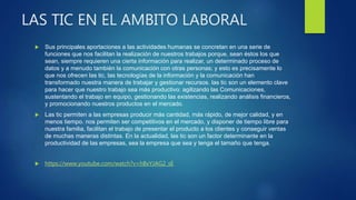 LAS TIC EN EL AMBITO LABORAL
 Sus principales aportaciones a las actividades humanas se concretan en una serie de
funciones que nos facilitan la realización de nuestros trabajos porque, sean éstos los que
sean, siempre requieren una cierta información para realizar, un determinado proceso de
datos y a menudo también la comunicación con otras personas; y esto es precisamente lo
que nos ofrecen las tic, las tecnologías de la información y la comunicación han
transformado nuestra manera de trabajar y gestionar recursos. las tic son un elemento clave
para hacer que nuestro trabajo sea más productivo: agilizando las Comunicaciones,
sustentando el trabajo en equipo, gestionando las existencias, realizando análisis financieros,
y promocionando nuestros productos en el mercado.
 Las tic permiten a las empresas producir más cantidad, más rápido, de mejor calidad, y en
menos tiempo. nos permiten ser competitivos en el mercado, y disponer de tiempo libre para
nuestra familia, facilitan el trabajo de presentar el producto a los clientes y conseguir ventas
de muchas maneras distintas. En la actualidad, las tic son un factor determinante en la
productividad de las empresas, sea la empresa que sea y tenga el tamaño que tenga.
 https://www.youtube.com/watch?v=hBxYJAG2_sE
 