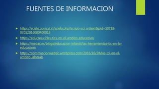 FUENTES DE INFORMACION
 https://scielo.conicyt.cl/scielo.php?script=sci_arttext&pid=S0718-
07052016000400016
 https://educrea.cl/las-tics-en-el-ambito-educativo/
 https://medac.es/blogs/educacion-infantil/las-herramientas-tic-en-la-
educacion/
 https://construccionwebtic.wordpress.com/2016/10/28/las-tci-en-el-
ambito-laboral/
 