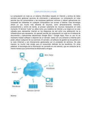 COMPUTACIÓN EN LA NUBE
La computación en nube es un sistema informático basado en Internet y centros de datos
remotos para gestionar servicios de información y aplicaciones. La computación en nube
permite que los consumidores y las empresas gestionen archivos y utilicen aplicaciones sin
necesidad de instalarlas en cualquier computadora con acceso a Internet. Esta tecnología
ofrece un uso mucho más eficiente de recursos, como almacenamiento, memoria,
procesamiento y ancho de banda, al proveer solamente los recursos necesarios en cada
momento. El término “nube” se utiliza como una metáfora de Internet y se origina en la nube
utilizada para representar Internet en los diagramas de red como una abstracción de la
infraestructura que representa. Un ejemplo sencillo de computación en nube es el sistema de
documentos y aplicaciones electrónicas Google Docs / Google Apps. Para su uso no es
necesario instalar software o disponer de un servidor, basta con una conexión a Internet para
poder utilizar cualquiera de sus servicios. El servidor y el software de gestión se encuentran en
la nube (Internet) y son directamente gestionados por el proveedor de servicios. De esta
manera, es mucho más simple para el consumidor disfrutar de los beneficios. En otras
palabras: la tecnología de la información se convierte en una servicio, que se consume de la
misma manera que consumimos la electricidad o el agua
Alumno