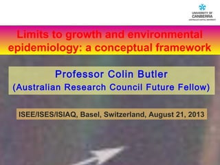 CRICOS #00212K
ISEE/ISES/ISIAQ, Basel, Switzerland, August 21, 2013
Professor Colin Butler
(Australian Research Council Future Fellow)
Limits to growth and environmental
epidemiology: a conceptual framework
 