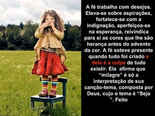 A fé trabalha com desejos.
Eleva-se sobre aspirações,
fortalece-se com a
indignação, aperfeiçoa-se
na esperança, reivindica
para si as cores que lhe são
herança antes do advento
da cor. A fé esteve presente
quando tudo foi criado e
dela é a culpa de tudo
existir. Ela afirma que
“milagre” é só a
interpretação de sua
canção-tema, composta por
Deus, cujo o tema é “Seja
Feito”.
 