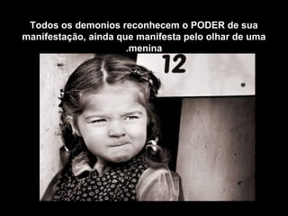 Todos os demonios reconhecem o PODER de sua
manifestação, ainda que manifesta pelo olhar de uma
menina.
 