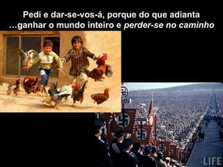 Pedi e dar-se-vos-á, porque do que adianta
ganhar o mundo inteiro e perder-se no caminho…
 