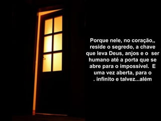 Porque nele, no coração,,
reside o segredo, a chave
que leva Deus, anjos e o ser
humano até a porta que se
abre para o impossível. E
uma vez aberta, para o
infinito e talvez...além.
 