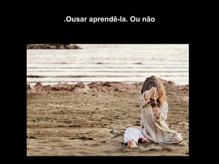 Ousar aprendê-la. Ou não.
 