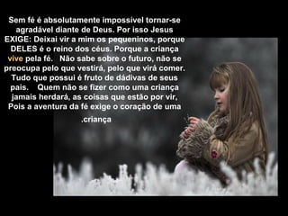 Sem fé é absolutamente impossível tornar-se
agradável diante de Deus. Por isso Jesus
EXIGE: Deixai vir a mim os pequeninos, porque
DELES é o reino dos céus. Porque a criança
vive pela fé. Não sabe sobre o futuro, não se
preocupa pelo que vestirá, pelo que virá comer.
Tudo que possui é fruto de dádivas de seus
pais. Quem não se fizer como uma criança
jamais herdará, as coisas que estão por vir,
Pois a aventura da fé exige o coração de uma
criança.
 