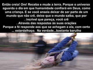 Então creia! Ore! Receba e mude a terra. Porque o universo
aguarda o dia em que humanidade confiará em Deus, como
uma criança. E se você anseia deixar de ser parte de um
mundo que não crê, deixe que o mundo saiba, que por
incrível que pareça, você crê.
Através das respostas às suas orações.
Porque a fé responde aos que se achegam a ela, com certo
estardalhaço. Na verdade...bastante barulho...
 