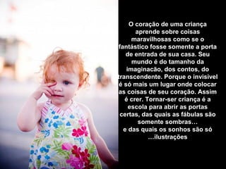 O coração de uma criança
aprende sobre coisas
maravilhosas como se o
fantástico fosse somente a porta
de entrada de sua casa. Seu
mundo é do tamanho da
imaginacão, dos contos, do
transcendente. Porque o invisivel
é só mais um lugar onde colocar
as coisas de seu coração. Assim
é crer. Tornar-ser criança é a
escola para abrir as portas
certas, das quais as fábulas são
somente sombras…
e das quais os sonhos são só
ilustrações…
 