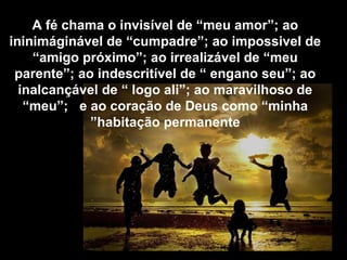 A fé chama o invisível de “meu amor”; ao
ininimáginável de “cumpadre”; ao impossivel de
“amigo próximo”; ao irrealizável de “meu
parente”; ao indescritível de “ engano seu”; ao
inalcançável de “ logo ali”; ao maravilhoso de
“meu”; e ao coração de Deus como “minha
habitação permanente”
 