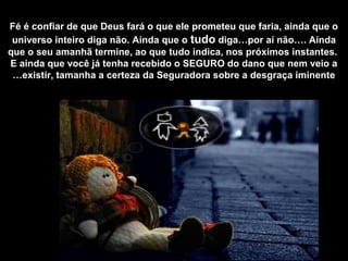 Fé é confiar de que Deus fará o que ele prometeu que faria, ainda que o
universo inteiro diga não. Ainda que o tudo diga…por aí não…. Ainda
que o seu amanhã termine, ao que tudo indica, nos próximos instantes.
E ainda que você já tenha recebido o SEGURO do dano que nem veio a
existir, tamanha a certeza da Seguradora sobre a desgraça iminente…
 