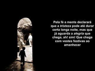 Pela fé a mente declarará
que a tristeza pode até durar
certa longa noite, mas que
já aguarda a alegria que
chega, ah! sim! Que chega
com vestes festivas ao
amanhecer
 