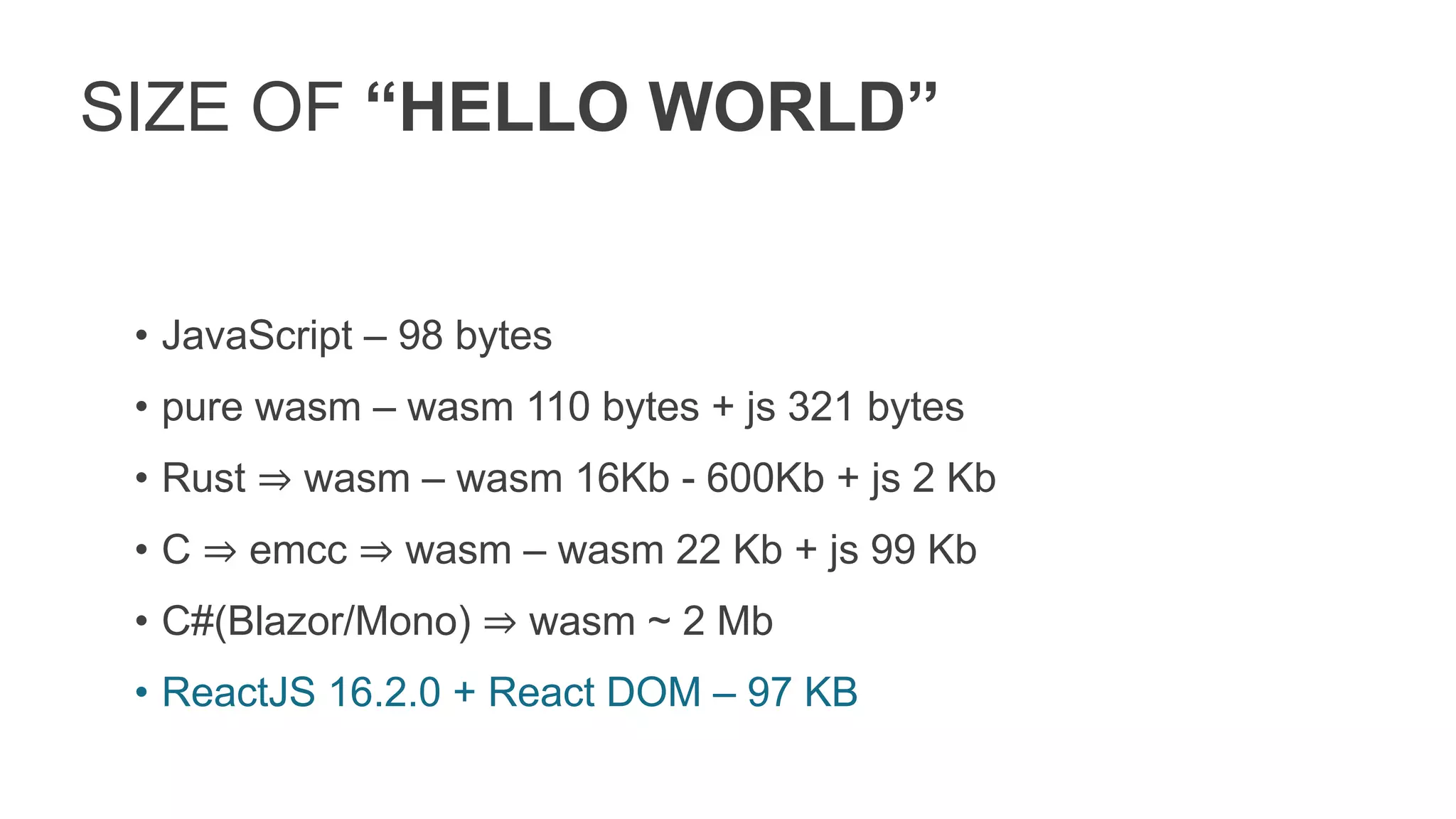 SIZE OF “HELLO WORLD”
• JavaScript – 98 bytes
• pure wasm – wasm 110 bytes + js 321 bytes
• Rust ⇒ wasm – wasm 16Kb - 600Kb + js 2 Kb
• C ⇒ emcc ⇒ wasm – wasm 22 Kb + js 99 Kb
• C#(Blazor/Mono) ⇒ wasm ~ 2 Mb
• ReactJS 16.2.0 + React DOM – 97 KB
 