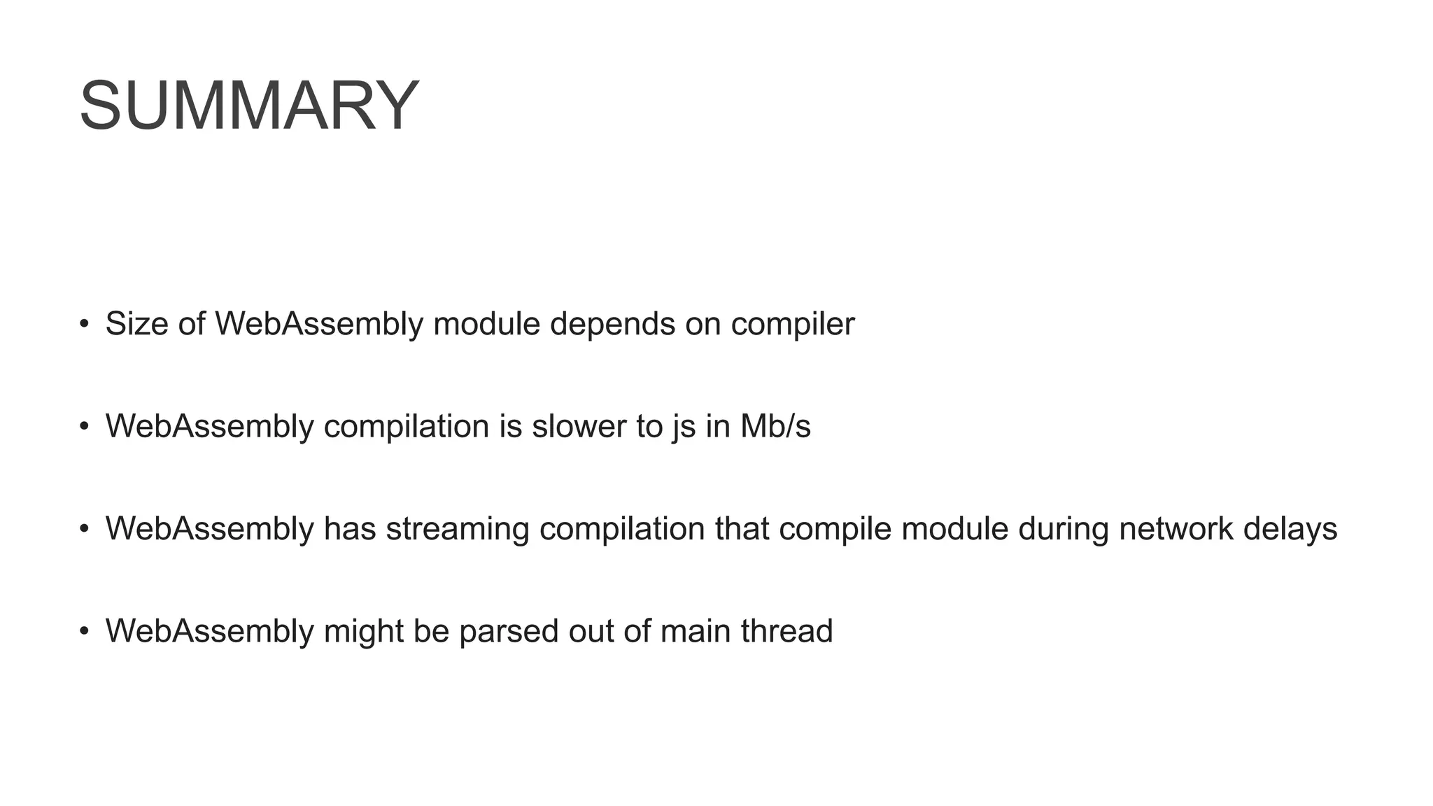 SUMMARY
• Size of WebAssembly module depends on compiler
• WebAssembly compilation is slower to js in Mb/s
• WebAssembly has streaming compilation that compile module during network delays
• WebAssembly might be parsed out of main thread
 
