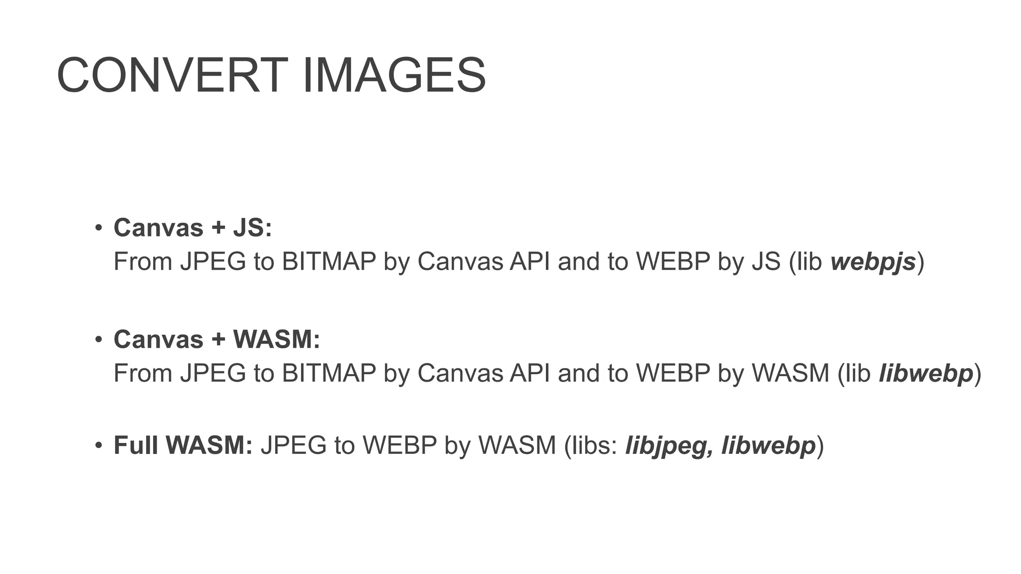 CONVERT IMAGES
• Canvas + JS:
From JPEG to BITMAP by Canvas API and to WEBP by JS (lib webpjs)
• Canvas + WASM:
From JPEG to BITMAP by Canvas API and to WEBP by WASM (lib libwebp)
• Full WASM: JPEG to WEBP by WASM (libs: libjpeg, libwebp)
 