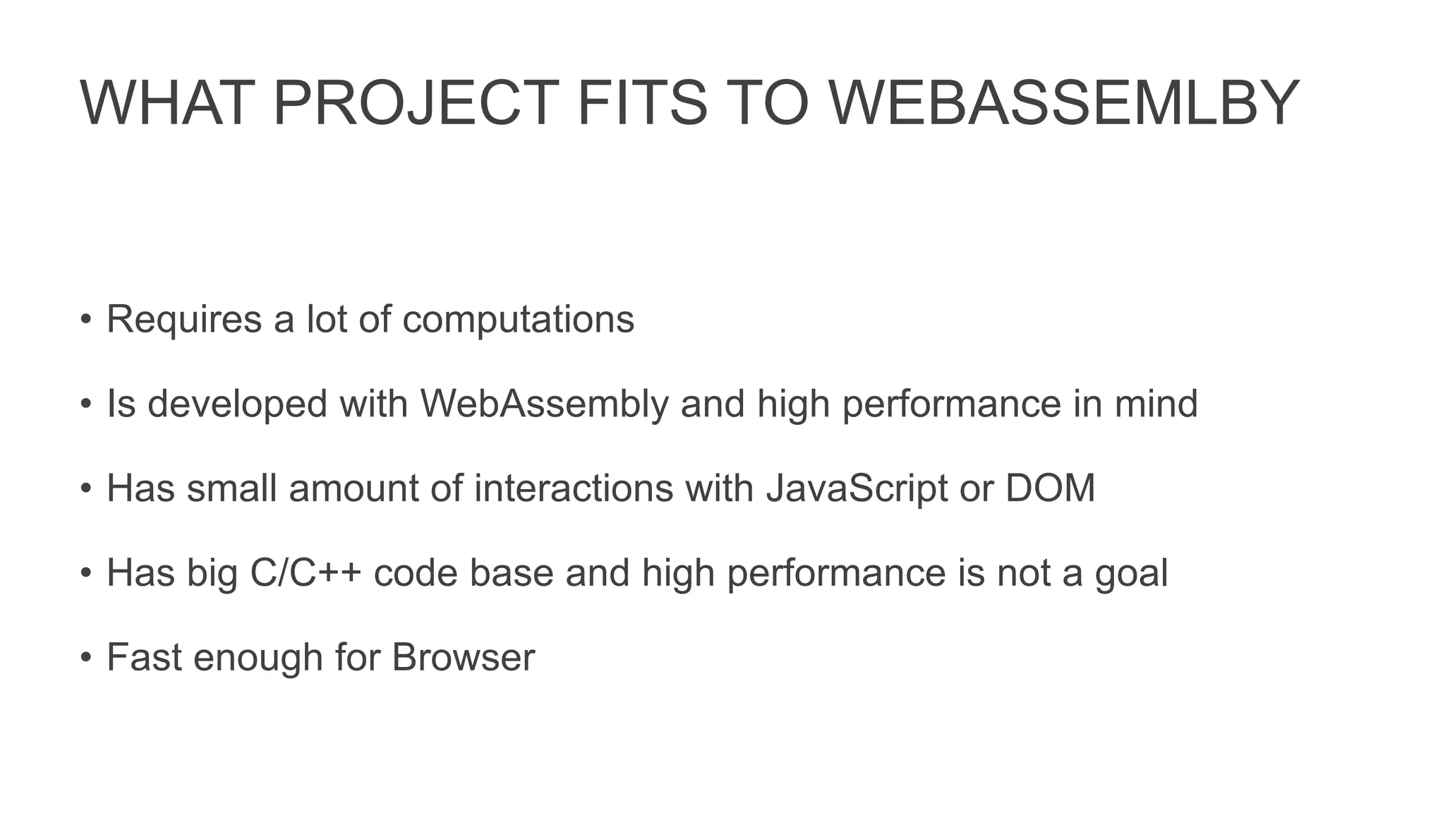 WHAT PROJECT FITS TO WEBASSEMLBY
• Requires a lot of computations
• Is developed with WebAssembly and high performance in mind
• Has small amount of interactions with JavaScript or DOM
• Has big C/C++ code base and high performance is not a goal
• Fast enough for Browser
 
