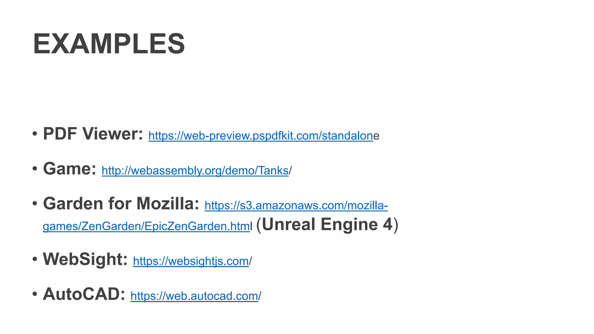 EXAMPLES
• PDF Viewer: https://web-preview.pspdfkit.com/standalone
• Game: http://webassembly.org/demo/Tanks/
• Garden for Mozilla: https://s3.amazonaws.com/mozilla-
games/ZenGarden/EpicZenGarden.html (Unreal Engine 4)
• WebSight: https://websightjs.com/
• AutoCAD: https://web.autocad.com/
 