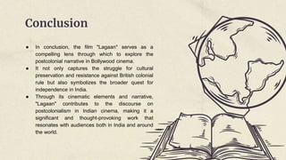 Conclusion
● In conclusion, the film "Lagaan" serves as a
compelling lens through which to explore the
postcolonial narrative in Bollywood cinema.
● It not only captures the struggle for cultural
preservation and resistance against British colonial
rule but also symbolizes the broader quest for
independence in India.
● Through its cinematic elements and narrative,
"Lagaan" contributes to the discourse on
postcolonialism in Indian cinema, making it a
significant and thought-provoking work that
resonates with audiences both in India and around
the world.
 