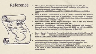 Reference ● Ahmed, Omar, 'Once Upon a Time in India: Lagaan (Land Tax, 2001, Dir.
Ashutosh Gowariker)', Studying Indian Cinema (Liverpool, 2015; online edn,
Liverpool Scholarship Online, 25 Feb. 2021),
https://doi.org/10.3828/liverpool/9781906733681.003.0013, accessed 18 Oct.
2023.
● Arjun P Kumar, Gopikrishnan S,Arun S. “Post Colonialism And Political
Resistance In Lagaan: Once Upon A Time In India.” Turkish Journal of Computer
and Mathematics Education, vol. 12, 2021. file:///C:/Users/Admin/Downloads/2538-
Article%20Text-4803-1-10-20210415.pdf.
● Ashutosh Gowariker., director. Lagaan: Once Upon a Time in India. Sony Pictures
Classics SET Pictures Aamir Khan Productions, 2001.
● Chandrima Chakraborty. “Subaltern Studies, Bollywood and ‘Lagaan.’”
Economic and Political Weekly, vol. 38, no. 19, 2003, pp. 1879–84. JSTOR,
http://www.jstor.org/stable/4413550. Accessed 18 Oct. 2023
● Elam, J Daniel . "Postcolonial Theory". In obo in Literary and Critical Theory. 18
Oct. 2023. <https://www.oxfordbibliographies.com/view/document/obo-
9780190221911/obo-9780190221911-0069.xml>.
● Nissim Mannathukkaren. “Reading cricket fiction in the times of hindu
nationalism and farmer suicides: Fallacies of textual interpretation.” The
International Journal of the History of Sports, September 2007,
https://www.researchgate.net/publication/238400924_Reading_cricket_fiction_i
n_the_times_of_hindu_nationalism_and_farmer_suicides_Fallacies_of_textual_i
nterpretation.
 