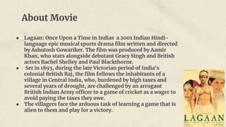 About Movie
● Lagaan: Once Upon a Time in Indias a 2001 Indian Hindi-
language epic musical sports drama film written and directed
by Ashutosh Gowariker. The film was produced by Aamir
Khan, who stars alongside debutant Gracy Singh and British
actors Rachel Shelley and Paul Blackthorne.
● Set in 1893, during the late Victorian period of India's
colonial British Raj, the film follows the inhabitants of a
village in Central India, who, burdened by high taxes and
several years of drought, are challenged by an arrogant
British Indian Army officer to a game of cricket as a wager to
avoid paying the taxes they owe.
● The villagers face the arduous task of learning a game that is
alien to them and play for a victory.
 