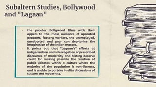 Subaltern Studies, Bollywood
and "Lagaan"
● the popular Bollywood films with their
appeal to the mass audience of uprooted
peasants, factory workers, the unemployed,
uneducated and poor can decolonise the
imagination of the Indian masses.
● It points out that "Lagaan's" efforts at
indigenisation and interrogation of prescribed
discourses of modernity and history deserve
credit for making possible the creation of
public debates within a culture where the
majority of the population is non-literate,
and is unable to partake in elite discussions of
culture and modernity.
 