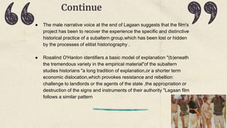 Continue
● The male narrative voice at the end of Lagaan suggests that the film's
project has been to recover the experience the specific and distinctive
historical practice of a subaltern group,which has been lost or hidden
by the processes of elitist historiography .
● Rosalind O'Hanlon identifiers a basic model of explanation "(b)eneath
the tremendous variety in the empirical material"of the subaltern
studies historians "a long tradition of explanation,or a shorter term
economic dislocation,which provokes resistance and rebellion:
challenge to landlords or the agents of the state ,the appropriation or
destruction of the signs and instruments of their authority "Lagaan film
follows a similar pattern
 