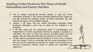 Reading Cricket Fiction in The Times of Hindu
Nationalism and Farmer Suicides
● This is critique postcolonial theories attempt to read the cricket
nationalism portrayed in the Oscar-nominated Bollywood film Lagaan as
one that subverts the civilizing mission of British colonialism and also
restores the agency of the subaltern classes.
● Instead, it will argue that this cricket nationalism replicates Indian
bourgeois nationalism, which has no place for the subaltern in its
imaginary.
● It will also argue that the postcolonial thesis of decolonization and
indigenization of cricket supposedly achieved by Lagaan is marked by a
culturalism that does not take into account structural factors such as
capital, class and caste that dominate the institution of cricket in India.
● Finally, against postcolonial theories tendency to read a text in isolation
from the context, it will be contended that the cricket nationalism of the
film can only be understood by locating it in relation to the present socio-
historical conjuncture wherein forces of capital and nationalism are
hegemonic.
 