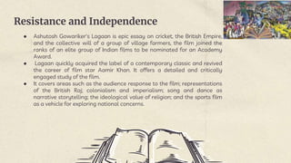 Resistance and Independence
● Ashutosh Gowariker's Lagaan is epic essay on cricket, the British Empire,
and the collective will of a group of village farmers, the film joined the
ranks of an elite group of Indian films to be nominated for an Academy
Award.
● Lagaan quickly acquired the label of a contemporary classic and revived
the career of film star Aamir Khan. It offers a detailed and critically
engaged study of the film.
● It covers areas such as the audience response to the film; representations
of the British Raj; colonialism and imperialism; song and dance as
narrative storytelling; the ideological value of religion; and the sports film
as a vehicle for exploring national concerns.
 