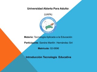 Universidad Abierta Para Adulto
(UAPA)
Materia: Tecnología Aplicada a la Educación
Participante: Sandra Marilín Hernández Sirí
Matricula: 02-0696
Introducción Tecnología Educativa
 