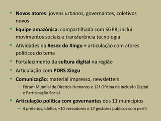 • Novos atores: jovens urbanos, governantes, coletivos
novos
• Equipe amazônica: compartilhada com SGPR, inclui
movimentos sociais e transferência tecnologia
• Atividades na Resex do Xingu + articulação com atores
políticos do tema
• Fortalecimento da cultura digital na região
• Articulação com PDRS Xingu
• Comunicação: material impresso, newsletters
– Fórum Mundial de Direitos Humanos e 12ª Oficina de Inclusão Digital
e Participação Social
• Articulação política com governantes dos 11 municípios
– 4 prefeitos, Ideflor, +10 vereadores e 27 gestores públicos com perfil
 