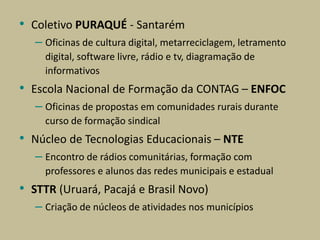 • Coletivo PURAQUÉ - Santarém
– Oficinas de cultura digital, metarreciclagem, letramento
digital, software livre, rádio e tv, diagramação de
informativos
• Escola Nacional de Formação da CONTAG – ENFOC
– Oficinas de propostas em comunidades rurais durante
curso de formação sindical
• Núcleo de Tecnologias Educacionais – NTE
– Encontro de rádios comunitárias, formação com
professores e alunos das redes municipais e estadual
• STTR (Uruará, Pacajá e Brasil Novo)
– Criação de núcleos de atividades nos municípios
 