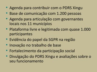 • Agenda para contribuir com o PDRS Xingu
• Base de comunicação com 1.200 pessoas
• Agenda para articulação com governantes
locais nos 11 municípios
• Plataforma livre e legitimada com quase 1.000
participantes
• Evidência do papel da SGPR na região
• Inovação no trabalho de base
• Fortalecimento da participação social
• Divulgação do PDRS Xingu e avaliações sobre o
seu funcionamento
 