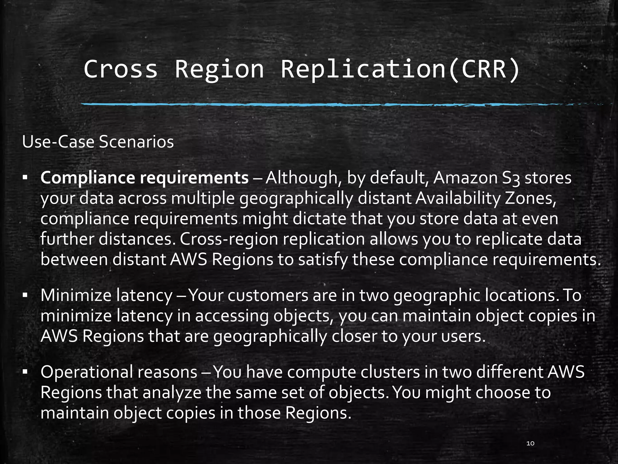 Cross Region Replication(CRR) Use-Case Scenarios ▪ Compliance requirements – Although, by default, Amazon S3 stores your data across multiple geographically distant Availability Zones, compliance requirements might dictate that you store data at even further distances. Cross-region replication allows you to replicate data between distant AWS Regions to satisfy these compliance requirements. ▪ Minimize latency –Your customers are in two geographic locations.To minimize latency in accessing objects, you can maintain object copies in AWS Regions that are geographically closer to your users. ▪ Operational reasons –You have compute clusters in two different AWS Regions that analyze the same set of objects.You might choose to maintain object copies in those Regions. 10 