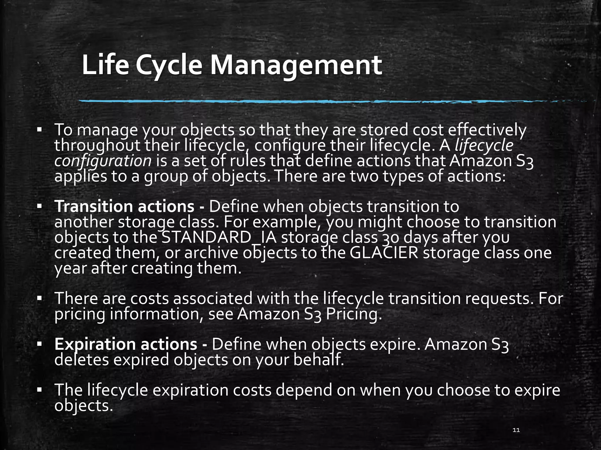 Life Cycle Management 11 ▪ To manage your objects so that they are stored cost effectively throughout their lifecycle, configure their lifecycle. A lifecycle configuration is a set of rules that define actions that Amazon S3 applies to a group of objects.There are two types of actions: ▪ Transition actions - Define when objects transition to another storage class. For example, you might choose to transition objects to the STANDARD_IA storage class 30 days after you created them, or archive objects to the GLACIER storage class one year after creating them. ▪ There are costs associated with the lifecycle transition requests. For pricing information, see Amazon S3 Pricing. ▪ Expiration actions - Define when objects expire. Amazon S3 deletes expired objects on your behalf. ▪ The lifecycle expiration costs depend on when you choose to expire objects. 
