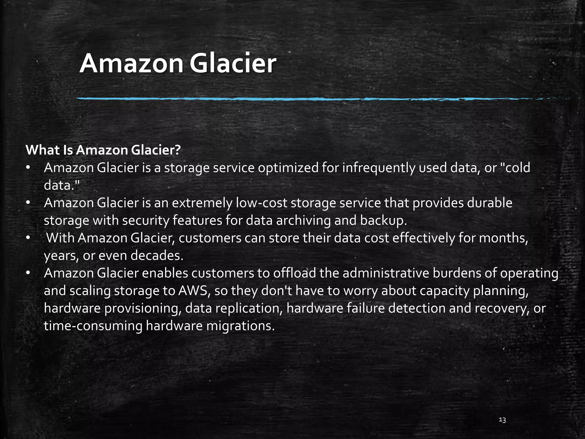 Amazon Glacier 13 What Is Amazon Glacier? • Amazon Glacier is a storage service optimized for infrequently used data, or "cold data." • Amazon Glacier is an extremely low-cost storage service that provides durable storage with security features for data archiving and backup. • With Amazon Glacier, customers can store their data cost effectively for months, years, or even decades. • Amazon Glacier enables customers to offload the administrative burdens of operating and scaling storage to AWS, so they don't have to worry about capacity planning, hardware provisioning, data replication, hardware failure detection and recovery, or time-consuming hardware migrations. 