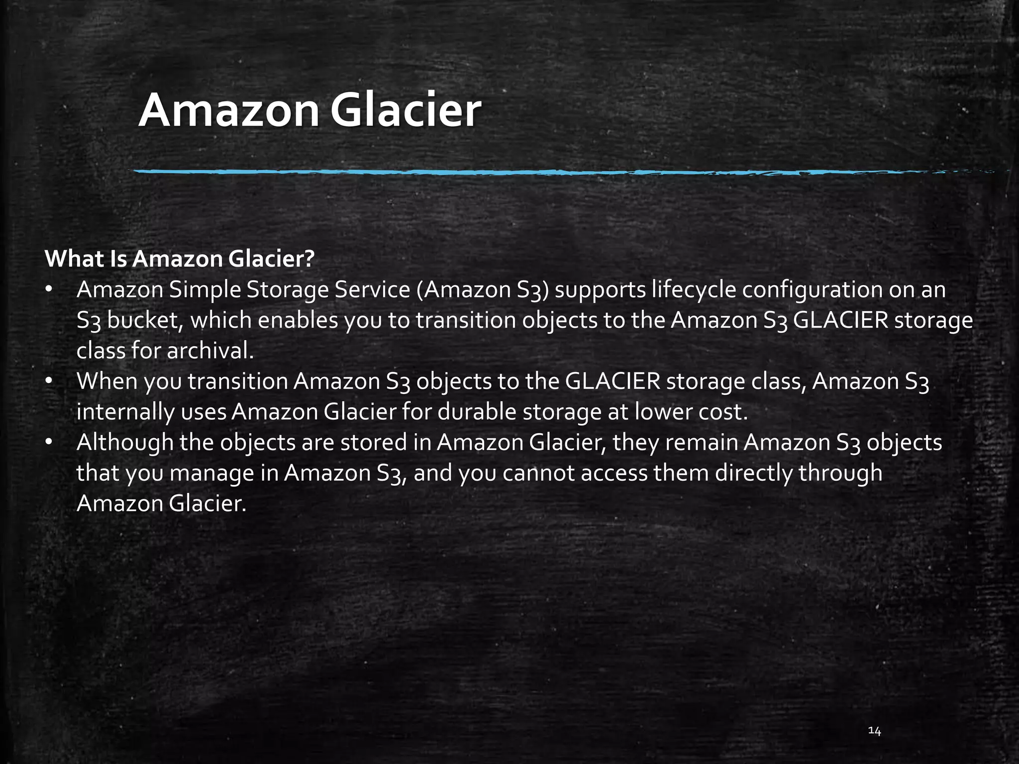 Amazon Glacier 14 What Is Amazon Glacier? • Amazon Simple Storage Service (Amazon S3) supports lifecycle configuration on an S3 bucket, which enables you to transition objects to the Amazon S3 GLACIER storage class for archival. • When you transition Amazon S3 objects to the GLACIER storage class,Amazon S3 internally usesAmazon Glacier for durable storage at lower cost. • Although the objects are stored in Amazon Glacier, they remain Amazon S3 objects that you manage in Amazon S3, and you cannot access them directly through Amazon Glacier. 