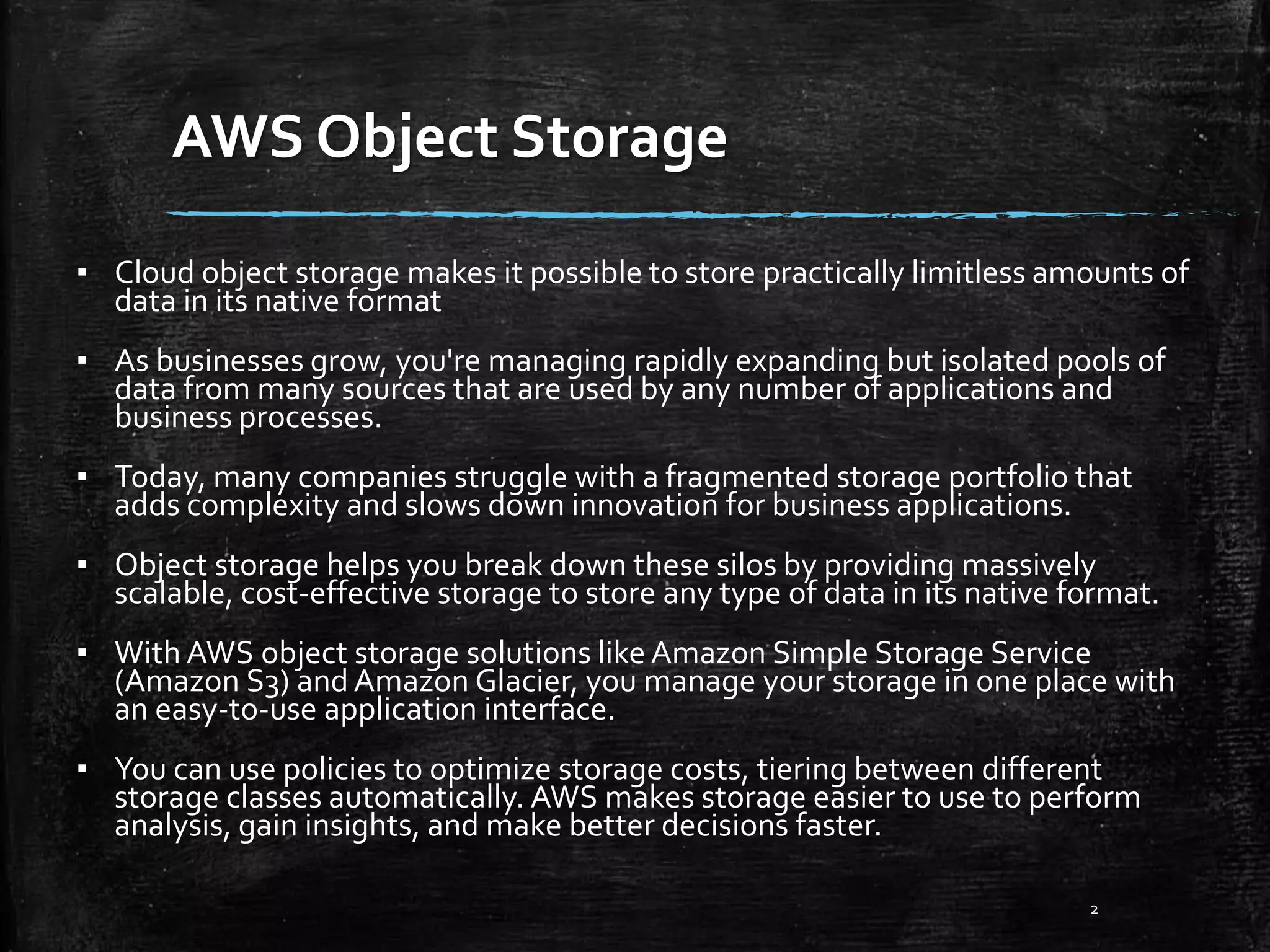 AWS Object Storage 2 ▪ Cloud object storage makes it possible to store practically limitless amounts of data in its native format ▪ As businesses grow, you're managing rapidly expanding but isolated pools of data from many sources that are used by any number of applications and business processes. ▪ Today, many companies struggle with a fragmented storage portfolio that adds complexity and slows down innovation for business applications. ▪ Object storage helps you break down these silos by providing massively scalable, cost-effective storage to store any type of data in its native format. ▪ With AWS object storage solutions like Amazon Simple Storage Service (Amazon S3) and Amazon Glacier, you manage your storage in one place with an easy-to-use application interface. ▪ You can use policies to optimize storage costs, tiering between different storage classes automatically. AWS makes storage easier to use to perform analysis, gain insights, and make better decisions faster. 