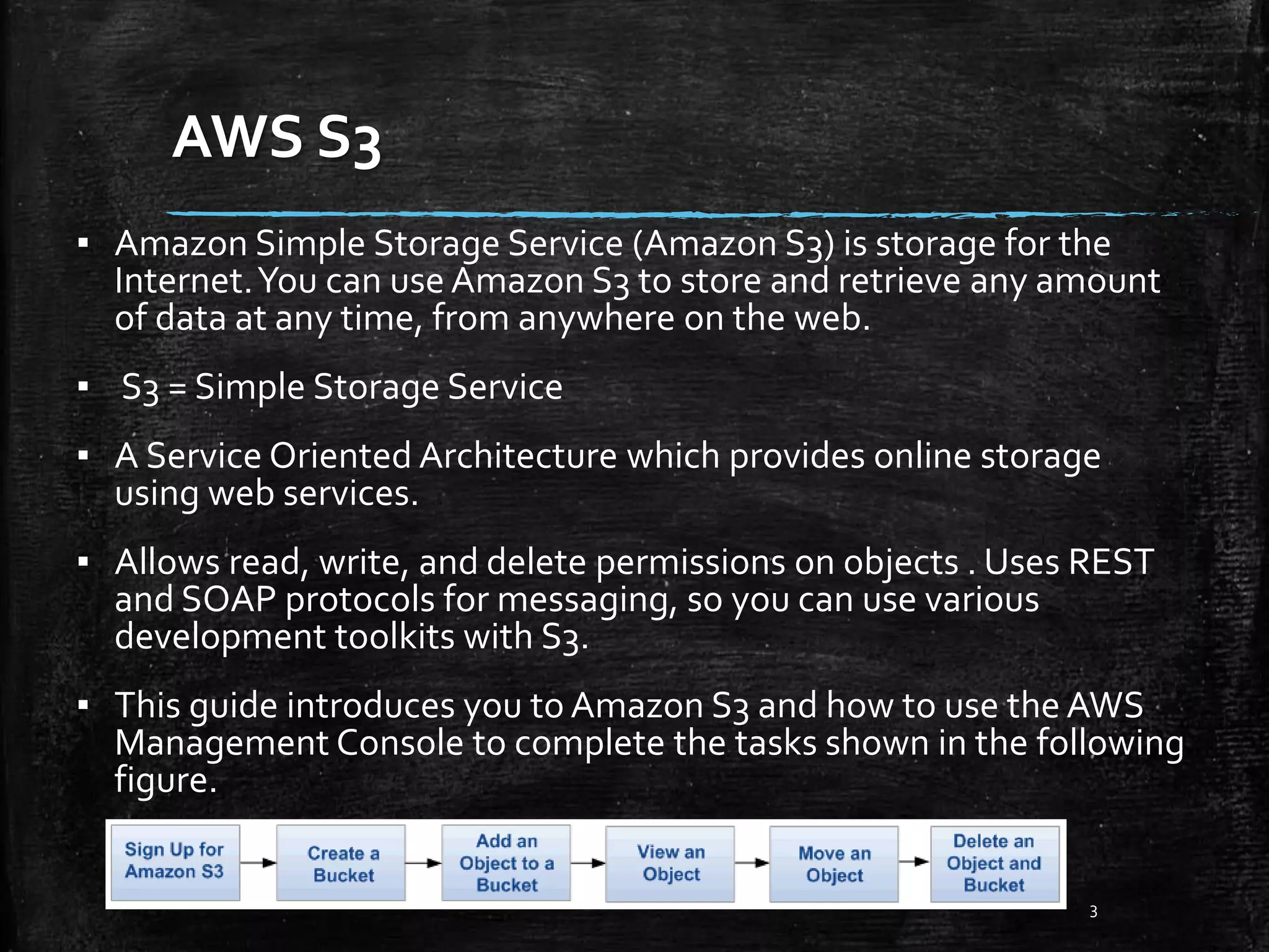 AWS S3 3 ▪ Amazon Simple Storage Service (Amazon S3) is storage for the Internet.You can use Amazon S3 to store and retrieve any amount of data at any time, from anywhere on the web. ▪ S3 = Simple Storage Service ▪ A Service Oriented Architecture which provides online storage using web services. ▪ Allows read, write, and delete permissions on objects . Uses REST and SOAP protocols for messaging, so you can use various development toolkits with S3. ▪ This guide introduces you to Amazon S3 and how to use the AWS Management Console to complete the tasks shown in the following figure. 